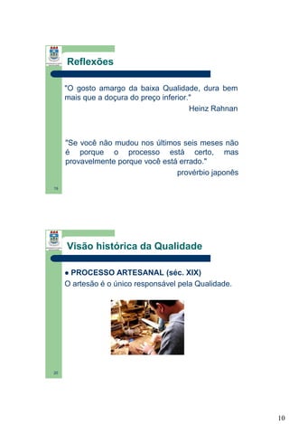 Reflexões
"O gosto amargo da baixa Qualidade, dura bem
mais que a doçura do preço inferior."
Heinz Rahnan

"Se você não mudou nos últimos seis meses não
é porque o processo está certo, mas
provavelmente porque você está errado."
provérbio japonês
19

Visão histórica da Qualidade
PROCESSO ARTESANAL (séc. XIX)
O artesão é o único responsável pela Qualidade.


20

10

 