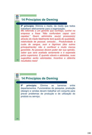 14 Princípios de Deming

199

8º princípio: Elimine o medo, de modo que todos
trabalhem efetivamente para a organização;
Me referindo a um gerente que conheço, cunhei na
empresa a frase “Não confundam capaz com
capataz.” Quem administra seu(s) processo(s)
através do medo fatalmente terá queda de qualidade,
rotatividade de pessoal, omissão… Produtividade a
custa de sangue, suor e lágrimas (dos outros
principalmente) não é confiável e muito menos
garantida. As pessoas devem poder dar sua opinião,
saber que será avaliada seriamente e é esperada
pelos superiores. E quando viáveis e adotadas, suas
sugestões serão valorizadas. Incentive e obtenha
resultados reais!

14 Princípios de Deming
9º
princípio:
Elimine
as
barreiras
entre
departamentos. Funcionários de pesquisa, produção
(design) e vendas devem trabalhar em conjunto para
prever problemas de produção e de utilização do
produto ou serviço;

200

100

 