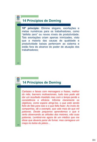 14 Princípios de Deming
10º princípio: Elimine slogans, exortações e
metas numéricas para os trabalhadores, como
“defeito zero” ou novos níveis de produtividade.
Tais exortações criam apenas inimizades, visto
que a maioria das causas de qualidade e
produtividade baixas pertencem ao sistema e
estão fora do alcance do poder de atuação dos
trabalhadores;

201

14 Princípios de Deming
Cartazes e faixas com mensagens e frases, melhor
do mês, banners motivacionais, tudo isso pode até
dar um resultado imediato mas com o tempo perde a
consistência e eficácia. Informe claramente os
objetivos, como espera atingi-los, o que está sendo
feito de fato para isso e o que falta fazer. Ao invés de
campanhas, dê o exemplo, que vale mais do que mil
palavras. Desde pequenos aprendemos o que é
certo observando as atitudes dos maiores, não suas
palavras. Lembrei-me agora de um médico que me
disse que deveria parar de fumar, mas carregava um
maço no bolso do jaleco…
202

101

 