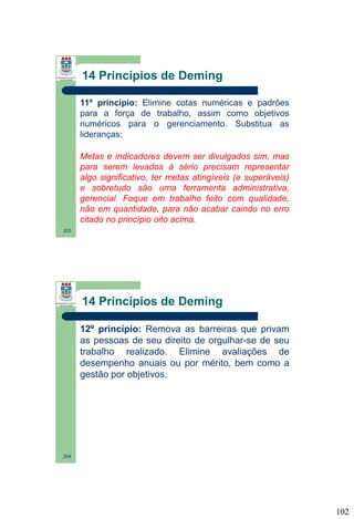 14 Princípios de Deming
11º princípio: Elimine cotas numéricas e padrões
para a força de trabalho, assim como objetivos
numéricos para o gerenciamento. Substitua as
lideranças;
Metas e indicadores devem ser divulgados sim, mas
para serem levados à sério precisam representar
algo significativo, ter metas atingíveis (e superáveis)
e sobretudo são uma ferramenta administrativa,
gerencial. Foque em trabalho feito com qualidade,
não em quantidade, para não acabar caindo no erro
citado no princípio oito acima.
203

14 Princípios de Deming
12º princípio: Remova as barreiras que privam
as pessoas de seu direito de orgulhar-se de seu
trabalho realizado. Elimine avaliações de
desempenho anuais ou por mérito, bem como a
gestão por objetivos.

204

102

 