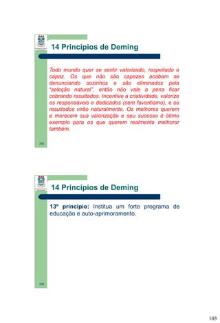 14 Princípios de Deming
Todo mundo quer se sentir valorizado, respeitado e
capaz. Os que não são capazes acabam se
denunciando sozinhos e são eliminados pela
“seleção natural”, então não vale a pena ficar
cobrando resultados. Incentive a criatividade, valorize
os responsáveis e dedicados (sem favoritismo), e os
resultados virão naturalmente. Os melhores querem
e merecem sua valorização e seu sucesso é ótimo
exemplo para os que querem realmente melhorar
também.
205

14 Princípios de Deming
13º princípio: Institua um forte programa de
educação e auto-aprimoramento.

206

103

 