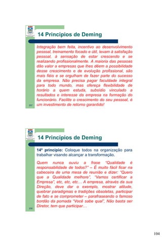 14 Princípios de Deming

207

Integração bem feita, incentivo ao desenvolvimento
pessoal, treinamento focado e útil, levam à satisfação
pessoal, à sensação de estar crescendo e se
realizando profissionalmente. A maioria das pessoas
dão valor a empresas que lhes dêem a possibilidade
desse crescimento e de evolução profissional, são
mais fiéis e se orgulham de fazer parte do sucesso
da empresa. Não precisa pagar faculdade integral
para todo mundo, mas ofereça flexibilidade de
horário a quem estuda, subsídio vinculado a
resultados e interesse da empresa na formação do
funcionário. Facilite o crescimento do seu pessoal, é
um investimento de retorno garantido!

14 Princípios de Deming
14º princípio: Coloque todos na organização para
trabalhar visando alcançar a transformação.

208

Quem nunca ouviu a frase “Qualidade é
responsabilidade de todos?” – É muito fácil ficar na
cabeceira de uma mesa de reunião e dizer: “Quero
que a Qualidade melhore”, “Vamos certificar a
Empresa”, etc, etc, etc… A empresa, através da sua
Direção, deve dar o exemplo, mostrar atitude,
quebrar paradigmas e tradições obsoletas, participar
de fato e se comprometer – parafraseando o famoso
bordão da pomada “Você sabe qual”, Não basta ser
Diretor, tem que participar…

104

 