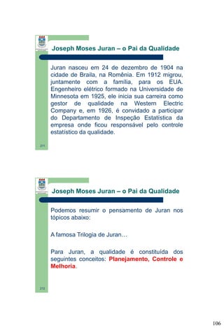 Joseph Moses Juran – o Pai da Qualidade
Juran nasceu em 24 de dezembro de 1904 na
cidade de Braila, na Romênia. Em 1912 migrou,
juntamente com a família, para os EUA.
Engenheiro elétrico formado na Universidade de
Minnesota em 1925, ele inicia sua carreira como
gestor de qualidade na Western Electric
Company e, em 1926, é convidado a participar
do Departamento de Inspeção Estatística da
empresa onde ficou responsável pelo controle
estatístico da qualidade.
211

Joseph Moses Juran – o Pai da Qualidade
Podemos resumir o pensamento de Juran nos
tópicos abaixo:
A famosa Trilogia de Juran…
Para Juran, a qualidade é constituída dos
seguintes conceitos: Planejamento, Controle e
Melhoria.

212

106

 