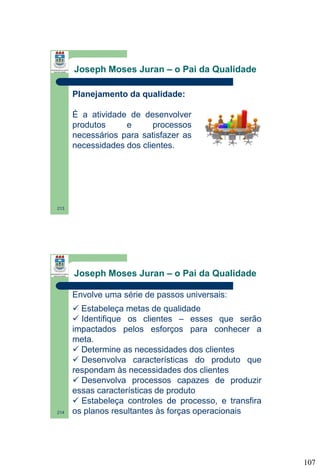 Joseph Moses Juran – o Pai da Qualidade
Planejamento da qualidade:
É a atividade de desenvolver
produtos
e
processos
necessários para satisfazer as
necessidades dos clientes.

213

Joseph Moses Juran – o Pai da Qualidade
Envolve uma série de passos universais:

214

 Estabeleça metas de qualidade
 Identifique os clientes – esses que serão
impactados pelos esforços para conhecer a
meta.
 Determine as necessidades dos clientes
 Desenvolva características do produto que
respondam às necessidades dos clientes
 Desenvolva processos capazes de produzir
essas características de produto
 Estabeleça controles de processo, e transfira
os planos resultantes às forças operacionais

107

 