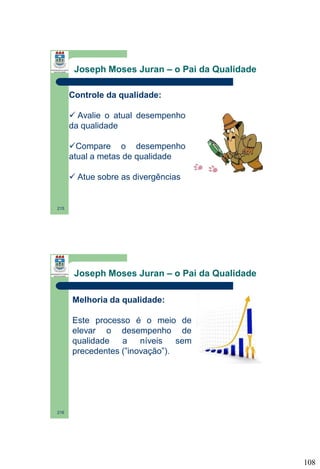Joseph Moses Juran – o Pai da Qualidade
Controle da qualidade:
 Avalie o atual desempenho
da qualidade
Compare o desempenho
atual a metas de qualidade
 Atue sobre as divergências

215

Joseph Moses Juran – o Pai da Qualidade
Melhoria da qualidade:
Este processo é o meio de
elevar o desempenho de
qualidade
a
níveis
sem
precedentes (”inovação”).

216

108

 
