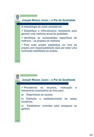 Joseph Moses Juran – o Pai da Qualidade
A metodologia de Juran consiste em:
 Estabeleça a infra-estrutura necessária para
garantir uma melhoria anual da qualidade.
 Identifique as necessidades específicas de
melhoria – os projetos de melhoria.
 Para cada projeto estabeleça um time de
projeto com responsabilidade clara por obter uma
conclusão satisfatória ao projeto.

217

Joseph Moses Juran – o Pai da Qualidade
 Providencie os recursos, motivação
treinamento necessários ao time para:
a)

e

Diagnosticar as causas;

b) Estimular
corretivas;

o

estabelecimento

de

ações

c) Estabelecer controles para assegurar os
ganhos.

218

109

 