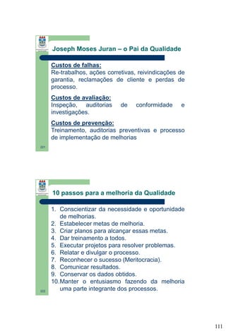 Joseph Moses Juran – o Pai da Qualidade
Custos de falhas:
Re-trabalhos, ações corretivas, reivindicações de
garantia, reclamações de cliente e perdas de
processo.
Custos de avaliação:
Inspeção, auditorias
investigações.

de

conformidade

e

Custos de prevenção:
Treinamento, auditorias preventivas e processo
de implementação de melhorias
221

10 passos para a melhoria da Qualidade

222

1. Conscientizar da necessidade e oportunidade
de melhorias.
2. Estabelecer metas de melhoria.
3. Criar planos para alcançar essas metas.
4. Dar treinamento a todos.
5. Executar projetos para resolver problemas.
6. Relatar e divulgar o processo.
7. Reconhecer o sucesso (Meritocracia).
8. Comunicar resultados.
9. Conservar os dados obtidos.
10.Manter o entusiasmo fazendo da melhoria
uma parte integrante dos processos.

111

 
