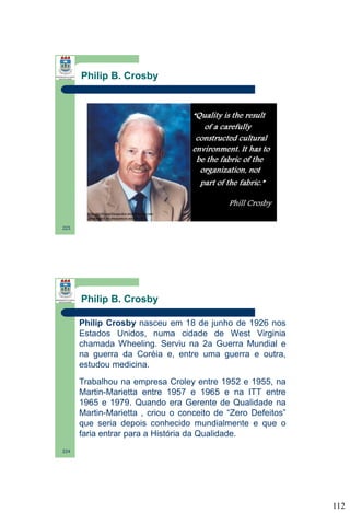 Philip B. Crosby

223

Philip B. Crosby
Philip Crosby nasceu em 18 de junho de 1926 nos
Estados Unidos, numa cidade de West Virginia
chamada Wheeling. Serviu na 2a Guerra Mundial e
na guerra da Coréia e, entre uma guerra e outra,
estudou medicina.
Trabalhou na empresa Croley entre 1952 e 1955, na
Martin-Marietta entre 1957 e 1965 e na ITT entre
1965 e 1979. Quando era Gerente de Qualidade na
Martin-Marietta , criou o conceito de “Zero Defeitos”
que seria depois conhecido mundialmente e que o
faria entrar para a História da Qualidade.
224

112

 