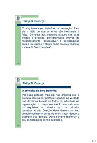 Philip B. Crosby
Crosby baseia seu trabalho na prevenção. Para
ele a idéia de que os erros são inevitáveis é
falsa. Compete aos gestores através das suas
atitude e práticas, principalmente através do
reconhecimento, desenvolver o compromisso
com a prevenção e eleger como objetivo principal
a meta de “zero defeitos”.

225

Philip B. Crosby
O conceito de Zero Defeitos:
Pode até parecer, mas ele não pregava que o
produto precisa ser perfeito. Significa na verdade
que devemos buscar de todos os indivíduos na
organização o comprometimento em satisfazer
os requisitos na primeira vez, na primeira
tentativa. A alta Direção deve demonstrar seu
comprometimento antes de mais nada, dando o
exemplo aos demais. Deve sempre reafirmar o
seu compromisso com a qualidade.
226

113

 