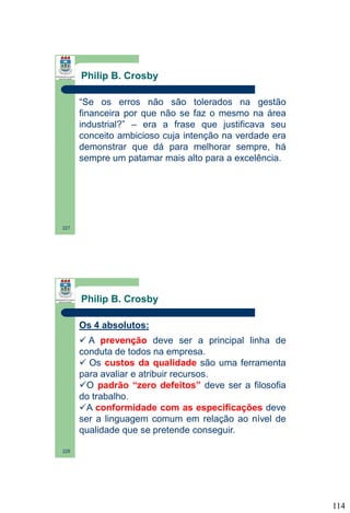 Philip B. Crosby
“Se os erros não são tolerados na gestão
financeira por que não se faz o mesmo na área
industrial?” – era a frase que justificava seu
conceito ambicioso cuja intenção na verdade era
demonstrar que dá para melhorar sempre, há
sempre um patamar mais alto para a excelência.

227

Philip B. Crosby
Os 4 absolutos:
 A prevenção deve ser a principal linha de
conduta de todos na empresa.
 Os custos da qualidade são uma ferramenta
para avaliar e atribuir recursos.
O padrão “zero defeitos” deve ser a filosofia
do trabalho.
A conformidade com as especificações deve
ser a linguagem comum em relação ao nível de
qualidade que se pretende conseguir.
228

114

 