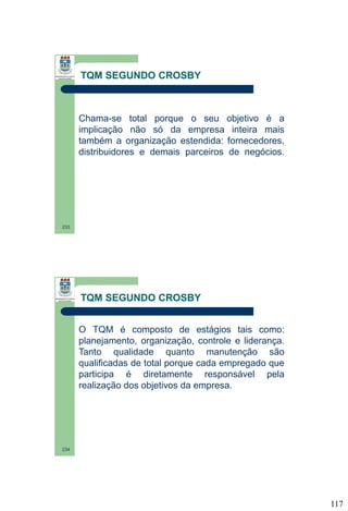TQM SEGUNDO CROSBY

Chama-se total porque o seu objetivo é a
implicação não só da empresa inteira mais
também a organização estendida: fornecedores,
distribuidores e demais parceiros de negócios.

233

TQM SEGUNDO CROSBY
O TQM é composto de estágios tais como:
planejamento, organização, controle e liderança.
Tanto qualidade quanto manutenção são
qualificadas de total porque cada empregado que
participa é diretamente responsável pela
realização dos objetivos da empresa.

234

117

 