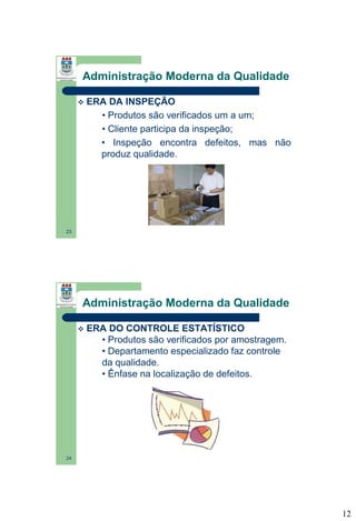 Administração Moderna da Qualidade


ERA DA INSPEÇÃO
• Produtos são verificados um a um;
• Cliente participa da inspeção;
• Inspeção encontra defeitos, mas não
produz qualidade.

23

Administração Moderna da Qualidade


ERA DO CONTROLE ESTATÍSTICO
• Produtos são verificados por amostragem.
• Departamento especializado faz controle
da qualidade.
• Ênfase na localização de defeitos.

24

12

 