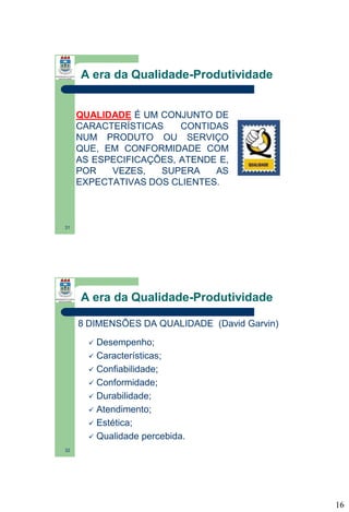 A era da Qualidade-Produtividade

QUALIDADE É UM CONJUNTO DE
CARACTERÍSTICAS
CONTIDAS
NUM PRODUTO OU SERVIÇO
QUE, EM CONFORMIDADE COM
AS ESPECIFICAÇÕES, ATENDE E,
POR
VEZES,
SUPERA
AS
EXPECTATIVAS DOS CLIENTES.

31

A era da Qualidade-Produtividade
8 DIMENSÕES DA QUALIDADE (David Garvin)
Desempenho;
 Características;
 Confiabilidade;
 Conformidade;
 Durabilidade;
 Atendimento;
 Estética;
 Qualidade percebida.


32

16

 