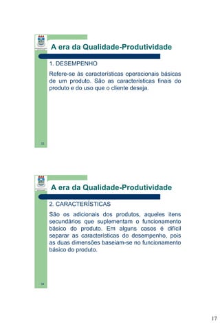A era da Qualidade-Produtividade
1. DESEMPENHO
Refere-se às características operacionais básicas
de um produto. São as características finais do
produto e do uso que o cliente deseja.

33

A era da Qualidade-Produtividade
2. CARACTERÍSTICAS
São os adicionais dos produtos, aqueles itens
secundários que suplementam o funcionamento
básico do produto. Em alguns casos é difícil
separar as características do desempenho, pois
as duas dimensões baseiam-se no funcionamento
básico do produto.

34

17

 