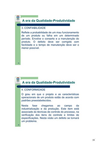 A era da Qualidade-Produtividade
3. CONFIABILIDADE
Reflete a probabilidade de um mau funcionamento
de um produto ou falha em um determinado
período. Envolve o conserto e a manutenção do
produto. O defeito deve ser corrigido com
facilidade e o tempo de manutenção deve ser o
menor possível.

35

A era da Qualidade-Produtividade
4. CONFORMIDADE
O grau em que o projeto e as características
operacionais de um produto estão de acordo com
padrões preestabelecidos.
Nesta
fase
chegamos
ao
campo
da
industrialização e da produção. Este item está
associado às técnicas de controle do processo, na
verificação dos itens de controle e limites de
especificações. Nesta visão um defeito se tornará
um problema.
36

18

 