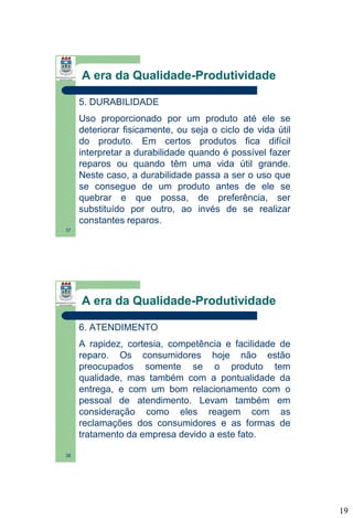 A era da Qualidade-Produtividade
5. DURABILIDADE
Uso proporcionado por um produto até ele se
deteriorar fisicamente, ou seja o ciclo de vida útil
do produto. Em certos produtos fica difícil
interpretar a durabilidade quando é possível fazer
reparos ou quando têm uma vida útil grande.
Neste caso, a durabilidade passa a ser o uso que
se consegue de um produto antes de ele se
quebrar e que possa, de preferência, ser
substituído por outro, ao invés de se realizar
constantes reparos.
37

A era da Qualidade-Produtividade
6. ATENDIMENTO
A rapidez, cortesia, competência e facilidade de
reparo. Os consumidores hoje não estão
preocupados somente se o produto tem
qualidade, mas também com a pontualidade da
entrega, e com um bom relacionamento com o
pessoal de atendimento. Levam também em
consideração como eles reagem com as
reclamações dos consumidores e as formas de
tratamento da empresa devido a este fato.
38

19

 