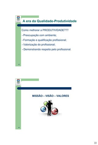 A era da Qualidade-Produtividade
Como melhorar a PRODUTIVIDADE???
•

Preocupação com ambiente;

•

Formação e qualificação profissional;

•

Valorização do profissional;

•

Demonstrando respeito pelo profissional.

43

MISSÃO – VISÃO – VALORES

44

22

 