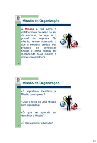Missão da Organização
A Missão é tida como o
detalhamento da razão de ser
da empresa, ou seja, é o
porquê da empresa. Na
missão, tem-se acentuado o
que a empresa produz, sua
previsão
de
conquistas
futuras e como espera ser
reconhecida pelos clientes e
demais stakeholders.
45

Missão da Organização
É importante identificar a
Missão da empresa?


Qual a força de uma Missão
bem explicitada?


O que se aprende
identificar a Missão?




ao

É fácil explicitar a Missão?

46

23

 