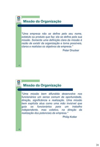 Missão da Organização

"Uma empresa não se define pelo seu nome,
estatuto ou produto que faz; ela se define pela sua
missão. Somente uma definição clara da missão é
razão de existir da organização e torna possíveis,
claros e realistas os objetivos da empresa."
Peter Drucker

47

Missão da Organização
"Uma missão bem difundida desenvolve nos
funcionários um senso comum de oportunidade,
direção, significância e realização. Uma missão
bem explícita atua como uma mão invisível que
guia os funcionários para um trabalho
independente, mas coletivo, na direção da
realização dos potenciais da empresa."
Philip Kotler

48

24

 