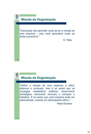 Missão da Organização

"Você pode não aprender muito ao ler a missão de
uma empresa - mas você aprenderá muito ao
tentar escrevê-la."
S. Tilles

49

Missão da Organização
"Definir a missão de uma empresa é difícil,
doloroso e arriscado, mas é só assim que se
consegue estabelecer políticas, desenvolver
estratégias, concentrar recursos e começar a
trabalhar. É só assim que uma empresa pode ser
administrada, visando um desempenho ótimo."
Peter Drucker

50

25

 