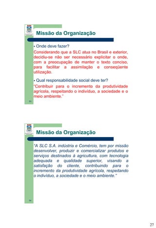 Missão da Organização
Onde deve fazer?
Considerando que a SLC atua no Brasil e exterior,
decidiu-se não ser necessário explicitar o onde,
com a preocupação de manter o texto conciso,
para facilitar a assimilação e conseqüente
utilização.


‘

Qual responsabilidade social deve ter?
“Contribuir para o incremento da produtividade
agrícola, respeitando o indivíduo, a sociedade e o
meio ambiente.”


53

Missão da Organização
“A SLC S.A. indústria e Comércio, tem por missão
desenvolver, produzir e comercializar produtos e
serviços destinados à agricultura, com tecnologia
adequada e qualidade superior, visando a
satisfação do cliente, contribuindo para o
incremento da produtividade agrícola, respeitando
o indivíduo, a sociedade e o meio ambiente.”

54

27

 