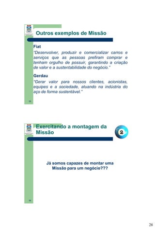 Outros exemplos de Missão
Fiat
“Desenvolver, produzir e comercializar carros e
serviços que as pessoas prefiram comprar e
tenham orgulho de possuir, garantindo a criação
de valor e a sustentabilidade do negócio.”
Gerdau
“Gerar valor para nossos clientes, acionistas,
equipes e a sociedade, atuando na indústria do
aço de forma sustentável.”
55

Exercitando a montagem da
Missão

Já somos capazes de montar uma
Missão para um negócio???

56

28

 