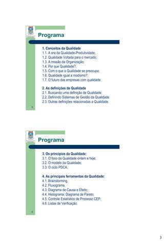 Programa
1. Conceitos da Qualidade
1.1. A era da Qualidade-Produtividade;
1.2. Qualidade Voltada para o mercado;
1.3. A missão da Organização;
1.4. Por que Qualidade?;
1.5. Com o que a Qualidade se preocupa;
1.6. Qualidade igual a modismo?;
1.7. O futuro das empresas com qualidade.
2. As definições de Qualidade
2.1. Buscando uma definição de Qualidade;
2.2. Definindo Sistemas de Gestão da Qualidade
2.3. Outras definições relacionadas a Qualidade.
5

Programa
3. Os princípios da Qualidade:
3.1. O foco da Qualidade ontem e hoje;
3.2. O modelo da Qualidade;
3.3. O ciclo PDCA;
4. As principais ferramentas da Qualidade:
4.1. Brainstorming,
4.2. Fluxograma,
4.3. Diagrama de Causa e Efeito;
4.4. Histograma; Diagrama de Pareto;
4.5. Controle Estatístico de Processo CEP;
4.6. Listas de Verificação.
6

3

 