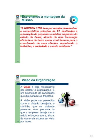 Exercitando a montagem da
Missão
“A NORTON LTDA tem por missão desenvolver
e comercializar soluções de T.I. destinadas à
automação de pequenas e médias empresas do
estado do Ceará, através de uma tecnologia
eficiente e de baixo custo, contribuindo para o
crescimento de seus clientes, respeitando o
indivíduo, a sociedade e o meio ambiente.”

61

Visão da Organização
A Visão é algo responsável
por nortear a organização. É
um acumulado de convicções
que direcionam sua trajetória.

62

A visão pode ser percebida
como a direção desejada, o
caminho que se pretende
percorrer, uma proposta do
que a empresa deseja ser a
médio e longo prazo e, ainda,
de como ela espera ser vista
por todos.

31

 