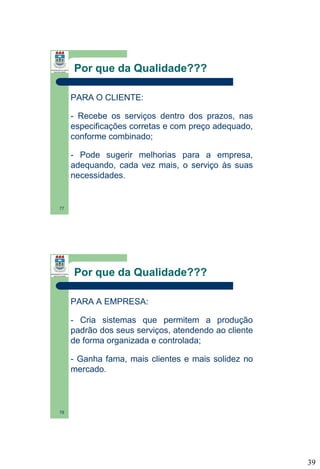 Por que da Qualidade???
PARA O CLIENTE:
- Recebe os serviços dentro dos prazos, nas
especificações corretas e com preço adequado,
conforme combinado;
- Pode sugerir melhorias para a empresa,
adequando, cada vez mais, o serviço às suas
necessidades.

77

Por que da Qualidade???
PARA A EMPRESA:
- Cria sistemas que permitem a produção
padrão dos seus serviços, atendendo ao cliente
de forma organizada e controlada;
- Ganha fama, mais clientes e mais solidez no
mercado.

78

39

 