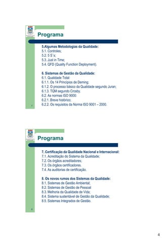 Programa
5.Algumas Metodologias da Qualidade:
5.1. Controles;
5.2. 5 S´s;
5.3. Just in Time;
5.4. QFD (Quality Function Deployment).

7

6. Sistemas de Gestão da Qualidade:
6.1. Qualidade Total:
6.1.1. Os 14 Princípios de Deming;
6.1.2. O processo básico da Qualidade segundo Juran;
6.1.3. TQM segundo Crosby.
6.2. As normas ISO 9000:
6.2.1. Breve histórico;
6.2.2. Os requisitos da Norma ISO 9001 – 2000.

Programa
7. Certificação da Qualidade Nacional e Internacional:
7.1. Acreditação do Sistema da Qualidade;
7.2. Os órgãos acreditadores;
7.3. Os órgãos certificadores.
7.4. As auditorias de certificação.
8. Os novos rumos dos Sistemas da Qualidade:
8.1. Sistemas de Gestão Ambiental;
8.2. Sistemas de Gestão de Pessoal
8.3. Melhoria da Qualidade de Vida;
8.4. Sistema sustentável de Gestão da Qualidade;
8.5. Sistemas Integrados de Gestão.
8

4

 