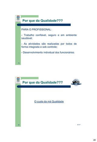 Por que da Qualidade???
PARA O PROFISSIONAL:
- Trabalho confiável, seguro e em ambiente
saudável;
- As atividades são realizadas por todos de
forma integrada e sob controle;
- Desenvolvimento individual dos funcionários.

79

Por que da Qualidade???

O custo da má Qualidade

80

06’14”

40

 