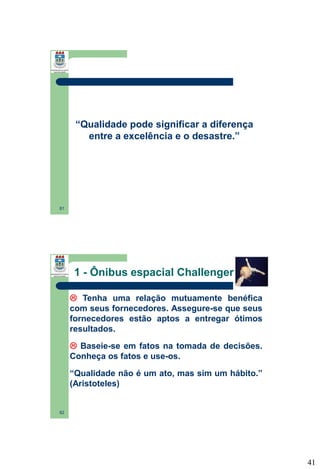 “Qualidade pode significar a diferença
entre a excelência e o desastre.”

81

1 - Ônibus espacial Challenger
 Tenha uma relação mutuamente benéfica
com seus fornecedores. Assegure-se que seus
fornecedores estão aptos a entregar ótimos
resultados.
 Baseie-se em fatos na tomada de decisões.
Conheça os fatos e use-os.
“Qualidade não é um ato, mas sim um hábito.”
(Aristoteles)

82

41

 