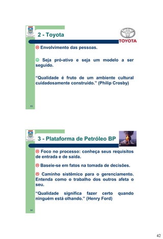 2 - Toyota
 Envolvimento das pessoas.
 Seja pró-ativo e seja um modelo a ser
seguido.
“Qualidade é fruto de um ambiente cultural
cuidadosamente construído.” (Philip Crosby)

83

3 - Plataforma de Petróleo BP
 Foco no processo: conheça seus requisitos
de entrada e de saída.
 Baseie-se em fatos na tomada de decisões.
 Caminho sistêmico para o gerenciamento.
Entenda como o trabalho dos outros afeta o
seu.
“Qualidade significa fazer certo
ninguém está olhando.” (Henry Ford)

quando

84

42

 