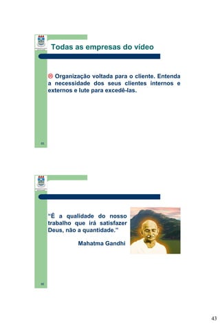 Todas as empresas do vídeo

 Organização voltada para o cliente. Entenda
a necessidade dos seus clientes internos e
externos e lute para excedê-las.

85

“É a qualidade do nosso
trabalho que irá satisfazer
Deus, não a quantidade.”
Mahatma Gandhi

86

43

 