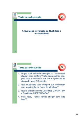 Texto para discussão

A revolução e evolução da Qualidade e
Produtividade

87

Texto para discussão
1. O que você acha da ideologia do “faça e terá
alguém para conferir”? Não seria melhor isso,
pois cada trabalhador fica livre da pressão de
não poder errar? Comente.
2. Que mudanças você imagina que ocorreram
com a aplicação da “sopa de letrinhas”?
3. Qual a diferença entre Qualidade GARANTIDA
e Qualidade ASSEGURADA?
4. Para você,
isso”?

“onde vamos chegar com tudo

88

44

 