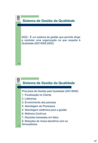 Sistema de Gestão da Qualidade

SGQ - É um sistema de gestão que permite dirigir
e controlar uma organização no que respeita à
Qualidade (ISO 9000:2005).

89

Sistema de Gestão da Qualidade

90

Princípios de Gestão pela Qualidade (ISO 9000):
1. Focalização no Cliente
2. Liderança
3. Envolvimento das pessoas
4. Abordagem de Processos
5. Abordagem sistêmica para a gestão
6. Melhoria Contínua
7. Decisões baseadas em fatos
8. Relações de mútuo benefício com os
fornecedores

45

 
