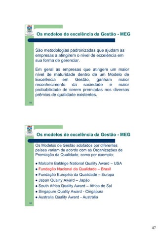 Os modelos de excelência da Gestão - MEG

São metodologias padronizadas que ajudam as
empresas a atingirem o nível de excelência em
sua forma de gerenciar.

Em geral as empresas que atingem um maior
nível de maturidade dentro de um Modelo de
Excelência
em
Gestão,
ganham
maior
reconhecimento
da
sociedade
e
maior
probabilidade de serem premiadas nos diversos
prêmios de qualidade existentes.
93

Os modelos de excelência da Gestão - MEG
Os Modelos de Gestão adotados por diferentes
países variam de acordo com as Organizações de
Premiação da Qualidade, como por exemplo:
Malcolm Baldrige National Quality Award – USA
 Fundação Nacional da Qualidade – Brasil
 Fundação Européia da Qualidade – Europa
 Japan Quality Award – Japão
 South Africa Quality Award – África do Sul
 Singapure Quality Award - Cingapura
 Australia Quality Award - Austrália


94

47

 
