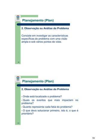 Planejamento (Plan)
2. Observação ou Análise do Problema
Consiste em investigar as características
específicas do problema com uma visão
ampla e sob vários pontos de vista.

99

Planejamento (Plan)
2. Observação ou Análise do Problema
Onde está localizado o problema?
• Quais os eventos que mais impactam no
problema?
• Quanto representa cada fatia do problema?
• O que devo solucionar primeiro, isto é, o que é
prioritário?
•

100

50

 