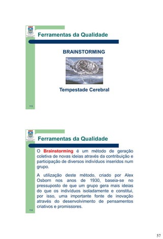 Ferramentas da Qualidade
BRAINSTORMING

Tempestade Cerebral

113

Ferramentas da Qualidade
O Brainstorming é um método de geração
coletiva de novas ideias através da contribuição e
participação de diversos indivíduos inseridos num
grupo.
A utilização deste método, criado por Alex
Osborn nos anos de 1930, baseia-se no
pressuposto de que um grupo gera mais ideias
do que os indivíduos isoladamente e constitui,
por isso, uma importante fonte de inovação
através do desenvolvimento de pensamentos
criativos e promissores.
114

57

 