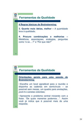 Ferramentas da Qualidade
4 Regras básicas do Brainstorming:
3. Quanto mais ideias, melhor – A quantidade
leva à qualidade;
4. Procure combinações e melhorias –
Metaforas, associaçoes, analogias, perguntas
como “e se….?” e “Por que não?”

117

Ferramentas da Qualidade
Orientações gerais para uma sessão de
Brainstorming:
• Escolha um local agradável para a reunião e
disponha as cadeiras em semicírculo – se
possível sem mesas, um quadro para anotações,
post-it e canetas coloridas;
• Apresente o problema central iniciando com a
frase: “De quais maneiras podemos…”. Assim
você já indica que é possível mais de uma
resposta;
118

59

 