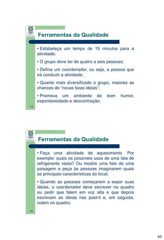 Ferramentas da Qualidade
• Estabeleça um tempo de 15 minutos para a
atividade;
• O grupo deve ter de quatro a seis pessoas;

• Defina um coordenador, ou seja, a pessoa que
irá conduzir a atividade;
• Quanto mais diversificado o grupo, maiores as
chances de “novas boas ideias”;
• Promova um ambiente de
espontaneidade e descontração;

bom

humor,

119

Ferramentas da Qualidade
• Faça uma atividade de aquecimento. Por
exemplo: quais os possíveis usos de uma lata de
refrigerante vazia? Ou mostre uma foto de uma
paisagem e peça às pessoas imaginarem quais
as principais características do local;
• Quando as pessoas começarem a expor suas
ideias, o coordenador deve escrever no quadro
ou pedir que falem em voz alta e que depois
escrevam as ideias nos post-it e, em seguida,
colem no quadro;
120

60

 
