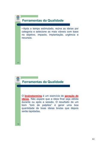 Ferramentas da Qualidade
• Após o tempo estimulado, reúna as ideias por
categoria e selecione as mais viáveis com base
no objetivo, impacto, implantação, urgência e
recursos.

121

Ferramentas da Qualidade

O brainstorming é um exercício de geração de
ideias. Não espere que a ideia final seja obtida
durante ou após a sessão. O resultado de um
bom “toró de palpites” é gerar uma boa
quantidade de boas ideias brutas que depois
serão lapidadas.

122

61

 