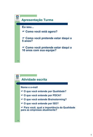 Apresentação Turma
Eu sou...
 Como você está agora?
 Como você pretende estar daqui a
5 anos?

 Como você pretende estar daqui a
10 anos com sua equipe?

13

Atividade escrita
Nome e e-mail
 O que você entende por Qualidade?
 O que você entende por PDCA?

 O que você entende Brainstorming?
 O que você entende por ISO?
 Para você, qual a importância da Qualidade
para as empresas atualmente?

14

7

 