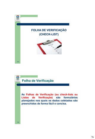 FOLHA DE VERIFICAÇÃO
(CHECK-LIST)

151

Folha de Verificação

As Folhas de Verificação (ou check-lists ou
Listas de Verificação) são formulários
planejados nos quais os dados coletados são
preenchidos de forma fácil e concisa.

152

76

 