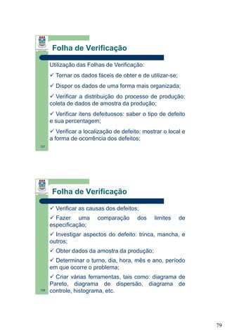 Folha de Verificação
Utilização das Folhas de Verificação:
 Tornar os dados fáceis de obter e de utilizar-se;
 Dispor os dados de uma forma mais organizada;
 Verificar a distribuição do processo de produção:
coleta de dados de amostra da produção;
 Verificar itens defeituosos: saber o tipo de defeito
e sua percentagem;
 Verificar a localização de defeito: mostrar o local e
a forma de ocorrência dos defeitos;
157

Folha de Verificação
 Verificar as causas dos defeitos;
 Fazer uma
especificação;

comparação

dos

limites

de

 Investigar aspectos do defeito: trinca, mancha, e
outros;
 Obter dados da amostra da produção;
 Determinar o turno, dia, hora, mês e ano, período
em que ocorre o problema;

158

 Criar várias ferramentas, tais como: diagrama de
Pareto, diagrama de dispersão, diagrama de
controle, histograma, etc.

79

 