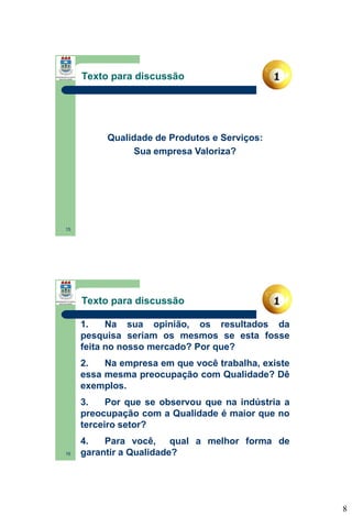 Texto para discussão

Qualidade de Produtos e Serviços:
Sua empresa Valoriza?

15

Texto para discussão
1.
Na sua opinião, os resultados da
pesquisa seriam os mesmos se esta fosse
feita no nosso mercado? Por que?
2.
Na empresa em que você trabalha, existe
essa mesma preocupação com Qualidade? Dê
exemplos.
3.
Por que se observou que na indústria a
preocupação com a Qualidade é maior que no
terceiro setor?
16

4.
Para você, qual a melhor forma de
garantir a Qualidade?

8

 
