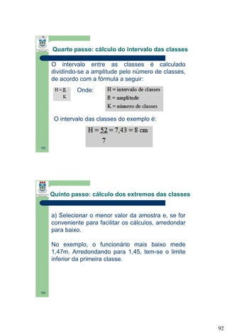 Quarto passo: cálculo do intervalo das classes
O intervalo entre as classes é calculado
dividindo-se a amplitude pelo número de classes,
de acordo com a fórmula a seguir:
Onde:

O intervalo das classes do exemplo é:

183

Quinto passo: cálculo dos extremos das classes

a) Selecionar o menor valor da amostra e, se for
conveniente para facilitar os cálculos, arredondar
para baixo.
No exemplo, o funcionário mais baixo mede
1,47m. Arredondando para 1,45, tem-se o limite
inferior da primeira classe.

184

92

 