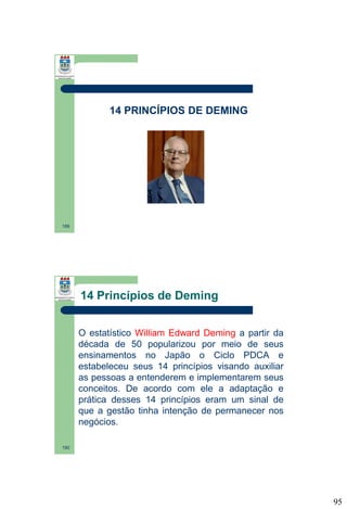 14 PRINCÍPIOS DE DEMING

189

14 Princípios de Deming
O estatístico William Edward Deming a partir da
década de 50 popularizou por meio de seus
ensinamentos no Japão o Ciclo PDCA e
estabeleceu seus 14 princípios visando auxiliar
as pessoas a entenderem e implementarem seus
conceitos. De acordo com ele a adaptação e
prática desses 14 princípios eram um sinal de
que a gestão tinha intenção de permanecer nos
negócios.
190

95

 