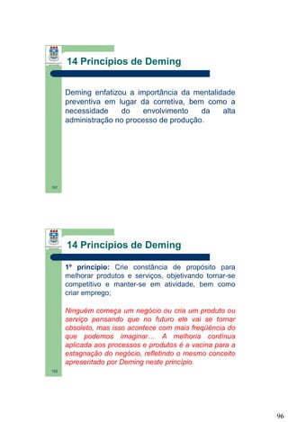 14 Princípios de Deming
Deming enfatizou a importância da mentalidade
preventiva em lugar da corretiva, bem como a
necessidade
do
envolvimento
da
alta
administração no processo de produção.

191

14 Princípios de Deming
1º princípio: Crie constância de propósito para
melhorar produtos e serviços, objetivando tornar-se
competitivo e manter-se em atividade, bem como
criar emprego;
Ninguém começa um negócio ou cria um produto ou
serviço pensando que no futuro ele vai se tornar
obsoleto, mas isso acontece com mais freqüência do
que podemos imaginar… A melhoria contínua
aplicada aos processos e produtos é a vacina para a
estagnação do negócio, refletindo o mesmo conceito
apresentado por Deming neste princípio.
192

96

 