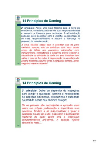 14 Princípios de Deming
2º princípio: Adote uma nova filosofia para a nova era
econômica, conscientizando-se de suas responsabilidades
e tomando a liderança para mudanças. A administração
ocidental deve despertar para o desafio, conscientizar-se
de suas responsabilidades e assumir a liderança no
processo de transformação;

193

A nova filosofia citada aqui é acreditar que dá para
melhorar sempre; não se satisfazer com seus atuais
níveis de falhas nos processos; administrar com
transparência, competência e objetivos claros; ensinar a
importância da atividade de cada um, pois trabalhar sem
saber o que se faz induz à depreciação do resultado do
próprio trabalho; assumir erros e perguntar sempre, afinal
ninguém nasceu sabendo!

14 Princípios de Deming
3º princípio: Deixe de depender de inspeções
para atingir a qualidade. Elimine a necessidade
de inspeção em massa, introduzindo a qualidade
no produto desde seu primeiro estágio;
Se as pessoas são encorajadas a aprender mais
sobre sua própria participação e importância num
processo, tendem a se auto-monitorar e gerar a
qualidade no seu dia-a-dia. Esqueçam o pensamento
medieval de punir quem erra e incentivem
comportamentos pró-ativos. A seleção natural
cuidará do resto…
194

97

 